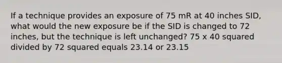 If a technique provides an exposure of 75 mR at 40 inches SID, what would the new exposure be if the SID is changed to 72 inches, but the technique is left unchanged? 75 x 40 squared divided by 72 squared equals 23.14 or 23.15