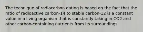 The technique of radiocarbon dating is based on the fact that the ratio of radioactive carbon-14 to stable carbon-12 is a constant value in a living organism that is constantly taking in CO2 and other carbon-containing nutrients from its surroundings.