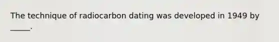 The technique of radiocarbon dating was developed in 1949 by _____.