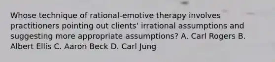 Whose technique of rational-emotive therapy involves practitioners pointing out clients' irrational assumptions and suggesting more appropriate assumptions? A. Carl Rogers B. Albert Ellis C. Aaron Beck D. Carl Jung