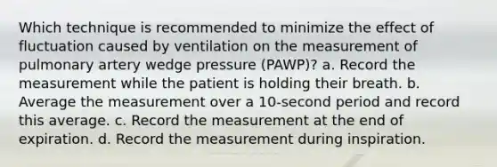 Which technique is recommended to minimize the effect of fluctuation caused by ventilation on the measurement of pulmonary artery wedge pressure (PAWP)? a. Record the measurement while the patient is holding their breath. b. Average the measurement over a 10-second period and record this average. c. Record the measurement at the end of expiration. d. Record the measurement during inspiration.