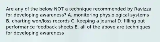 Are any of the below NOT a technique recommended by Ravizza for developing awareness? A. monitoring physiological systems B. charting won/loss records C. keeping a journal D. filling out performance feedback sheets E. all of the above are techniques for developing awareness