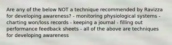 Are any of the below NOT a technique recommended by Ravizza for developing awareness? - monitoring physiological systems - charting won/loss records - keeping a journal - filling out performance feedback sheets - all of the above are techniques for developing awareness