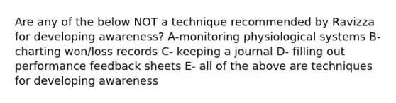 Are any of the below NOT a technique recommended by Ravizza for developing awareness? A-monitoring physiological systems B- charting won/loss records C- keeping a journal D- filling out performance feedback sheets E- all of the above are techniques for developing awareness