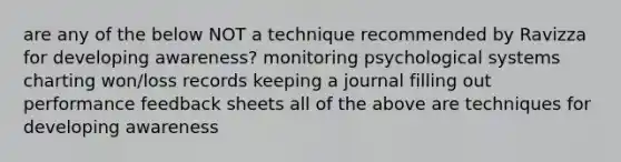 are any of the below NOT a technique recommended by Ravizza for developing awareness? monitoring psychological systems charting won/loss records keeping a journal filling out performance feedback sheets all of the above are techniques for developing awareness