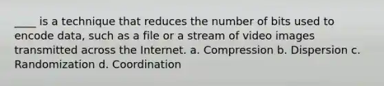 ____ is a technique that reduces the number of bits used to encode data, such as a file or a stream of video images transmitted across the Internet. a. Compression b. Dispersion c. Randomization d. Coordination