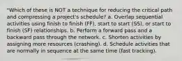 "Which of these is NOT a technique for reducing the critical path and compressing a project's schedule? a. Overlap sequential activities using finish to finish (FF), start to start (SS), or start to finish (SF) relationships. b. Perform a forward pass and a backward pass through the network. c. Shorten activities by assigning more resources (crashing). d. Schedule activities that are normally in sequence at the same time (fast tracking).