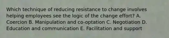 Which technique of reducing resistance to change involves helping employees see the logic of the change​ effort? A. Coercion B. Manipulation and​ co-optation C. Negotiation D. Education and communication E. Facilitation and support