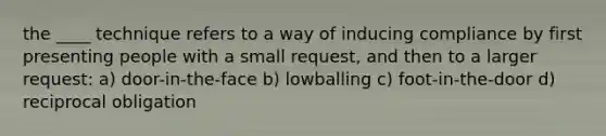 the ____ technique refers to a way of inducing compliance by first presenting people with a small request, and then to a larger request: a) door-in-the-face b) lowballing c) foot-in-the-door d) reciprocal obligation