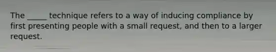 The _____ technique refers to a way of inducing compliance by first presenting people with a small request, and then to a larger request.