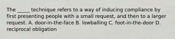 The _____ technique refers to a way of inducing compliance by first presenting people with a small request, and then to a larger request. A. door-in-the-face B. lowballing C. foot-in-the-door D. reciprocal obligation