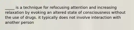 _____ is a technique for refocusing attention and increasing relaxation by evoking an altered state of consciousness without the use of drugs. it typically does not involve interaction with another person