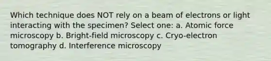 Which technique does NOT rely on a beam of electrons or light interacting with the specimen? Select one: a. Atomic force microscopy b. Bright-field microscopy c. Cryo-electron tomography d. Interference microscopy