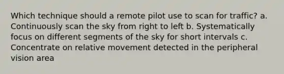 Which technique should a remote pilot use to scan for traffic? a. Continuously scan the sky from right to left b. Systematically focus on different segments of the sky for short intervals c. Concentrate on relative movement detected in the peripheral vision area