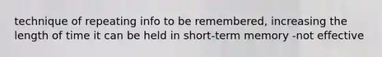 technique of repeating info to be remembered, increasing the length of time it can be held in short-term memory -not effective