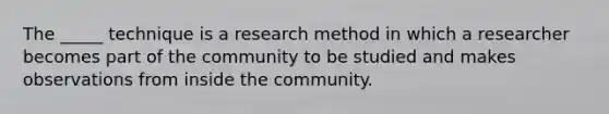 The _____ technique is a research method in which a researcher becomes part of the community to be studied and makes observations from inside the community.