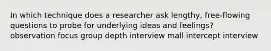 In which technique does a researcher ask lengthy, free-flowing questions to probe for underlying ideas and feelings? observation focus group depth interview mall intercept interview