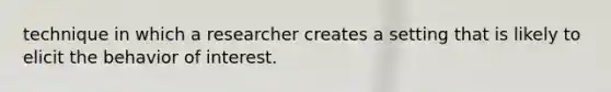 technique in which a researcher creates a setting that is likely to elicit the behavior of interest.