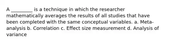 A _________ is a technique in which the researcher mathematically averages the results of all studies that have been completed with the same conceptual variables. a. Meta-analysis b. Correlation c. Effect size measurement d. Analysis of variance