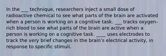 In the ___ technique, researchers inject a small dose of radioactive chemical to see what parts of the brain are activated when a person is working on a cognitive task. ___ tracks oxygen-rich blood to see what parts of the brain are active when a person is working on a cognitive task. ____ uses electrodes to track the very brief changes in the brain's electrical activity, in response to specific stimuli.