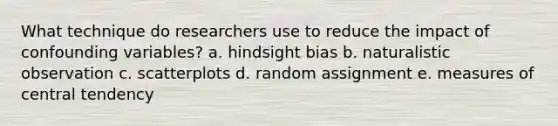 What technique do researchers use to reduce the impact of confounding variables? a. hindsight bias b. naturalistic observation c. scatterplots d. random assignment e. measures of central tendency