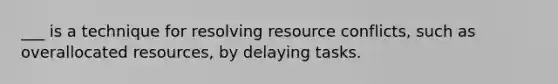 ___ is a technique for resolving resource conflicts, such as overallocated resources, by delaying tasks.