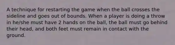 A technique for restarting the game when the ball crosses the sideline and goes out of bounds. When a player is doing a throw in he/she must have 2 hands on the ball, the ball must go behind their head, and both feet must remain in contact with the ground.