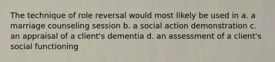 The technique of role reversal would most likely be used in a. a marriage counseling session b. a social action demonstration c. an appraisal of a client's dementia d. an assessment of a client's social functioning