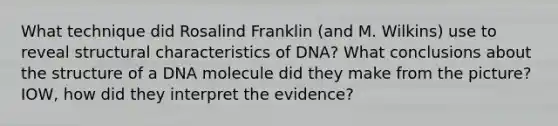 What technique did Rosalind Franklin (and M. Wilkins) use to reveal structural characteristics of DNA? What conclusions about the structure of a DNA molecule did they make from the picture? IOW, how did they interpret the evidence?