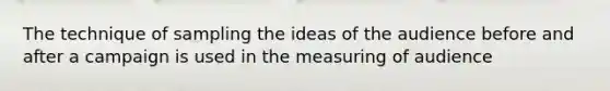 The technique of sampling the ideas of the audience before and after a campaign is used in the measuring of audience