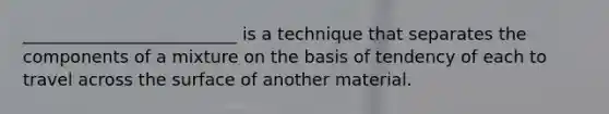 _________________________ is a technique that separates the components of a mixture on the basis of tendency of each to travel across the surface of another material.