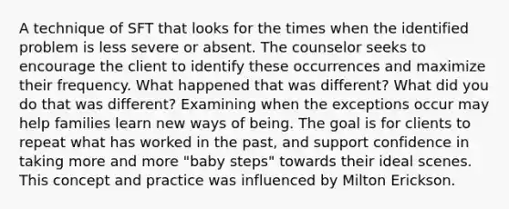 A technique of SFT that looks for the times when the identified problem is less severe or absent. The counselor seeks to encourage the client to identify these occurrences and maximize their frequency. What happened that was different? What did you do that was different? Examining when the exceptions occur may help families learn new ways of being. The goal is for clients to repeat what has worked in the past, and support confidence in taking more and more "baby steps" towards their ideal scenes. This concept and practice was influenced by Milton Erickson.