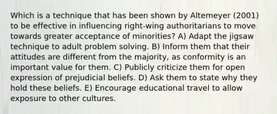 Which is a technique that has been shown by Altemeyer (2001) to be effective in influencing right-wing authoritarians to move towards greater acceptance of minorities? A) Adapt the jigsaw technique to adult problem solving. B) Inform them that their attitudes are different from the majority, as conformity is an important value for them. C) Publicly criticize them for open expression of prejudicial beliefs. D) Ask them to state why they hold these beliefs. E) Encourage educational travel to allow exposure to other cultures.