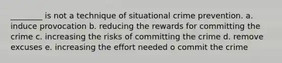 ________ is not a technique of situational crime prevention. a. induce provocation b. reducing the rewards for committing the crime c. increasing the risks of committing the crime d. remove excuses e. increasing the effort needed o commit the crime