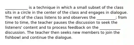 ____________ is a technique in which a small subset of the class sits in a circle in the center of the class and engages in dialogue. The rest of the class listens to and observes the __________; from time to time, the teacher pauses the discussion to seek the listeners' content and to process feedback on the ___________ discussion. The teacher then seeks new members to join the fishbowl and continue the dialogue.