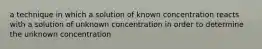 a technique in which a solution of known concentration reacts with a solution of unknown concentration in order to determine the unknown concentration