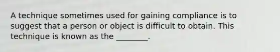 A technique sometimes used for gaining compliance is to suggest that a person or object is difficult to obtain. This technique is known as the ________.