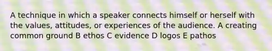 A technique in which a speaker connects himself or herself with the values, attitudes, or experiences of the audience. A creating common ground B ethos C evidence D logos E pathos