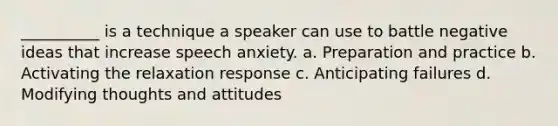 __________ is a technique a speaker can use to battle negative ideas that increase speech anxiety. a. Preparation and practice b. Activating the relaxation response c. Anticipating failures d. Modifying thoughts and attitudes