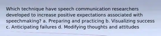 Which technique have speech communication researchers developed to increase positive expectations associated with speechmaking? a. Preparing and practicing b. Visualizing success c. Anticipating failures d. Modifying thoughts and attitudes