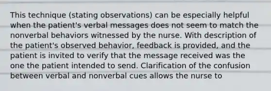 This technique (stating observations) can be especially helpful when the patient's verbal messages does not seem to match the nonverbal behaviors witnessed by the nurse. With description of the patient's observed behavior, feedback is provided, and the patient is invited to verify that the message received was the one the patient intended to send. Clarification of the confusion between verbal and nonverbal cues allows the nurse to