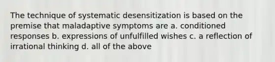 The technique of systematic desensitization is based on the premise that maladaptive symptoms are a. conditioned responses b. expressions of unfulfilled wishes c. a reflection of irrational thinking d. all of the above