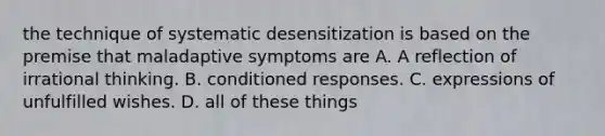 the technique of systematic desensitization is based on the premise that maladaptive symptoms are A. A reflection of irrational thinking. B. conditioned responses. C. expressions of unfulfilled wishes. D. all of these things