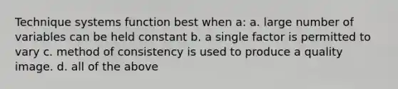 Technique systems function best when a: a. large number of variables can be held constant b. a single factor is permitted to vary c. method of consistency is used to produce a quality image. d. all of the above