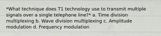 *What technique does T1 technology use to transmit multiple signals over a single telephone line?* a. Time division multiplexing b. Wave division multiplexing c. Amplitude modulation d. Frequency modulation