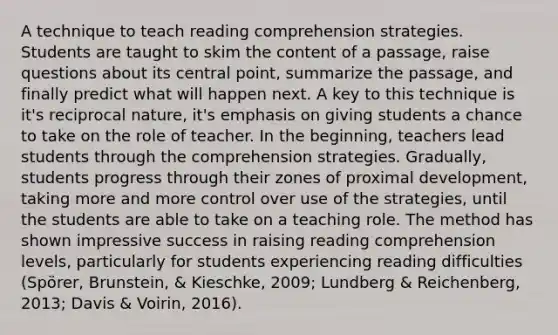 A technique to teach reading comprehension strategies. Students are taught to skim the content of a passage, raise questions about its central point, summarize the passage, and finally predict what will happen next. A key to this technique is it's reciprocal nature, it's emphasis on giving students a chance to take on the role of teacher. In the beginning, teachers lead students through the comprehension strategies. Gradually, students progress through their zones of proximal development, taking more and more control over use of the strategies, until the students are able to take on a teaching role. The method has shown impressive success in raising reading comprehension levels, particularly for students experiencing reading difficulties (Spörer, Brunstein, & Kieschke, 2009; Lundberg & Reichenberg, 2013; Davis & Voirin, 2016).