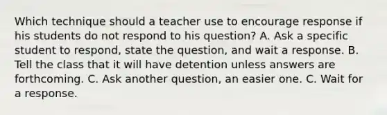 Which technique should a teacher use to encourage response if his students do not respond to his question? A. Ask a specific student to respond, state the question, and wait a response. B. Tell the class that it will have detention unless answers are forthcoming. C. Ask another question, an easier one. C. Wait for a response.