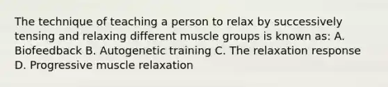 The technique of teaching a person to relax by successively tensing and relaxing different muscle groups is known as: A. Biofeedback B. Autogenetic training C. The relaxation response D. Progressive muscle relaxation