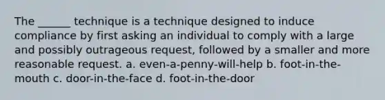 The ______ technique is a technique designed to induce compliance by first asking an individual to comply with a large and possibly outrageous request, followed by a smaller and more reasonable request. a. even-a-penny-will-help b. foot-in-the-mouth c. door-in-the-face d. foot-in-the-door