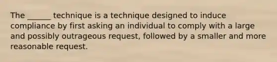 The ______ technique is a technique designed to induce compliance by first asking an individual to comply with a large and possibly outrageous request, followed by a smaller and more reasonable request.